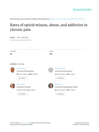 See	discussions,	stats,	and	author	profiles	for	this	publication	at:	https://www.researchgate.net/publication/271445179
Rates	of	opioid	misuse,	abuse,	and	addiction	in
chronic	pain
Article		in		Pain	·	April	2015
DOI:	10.1097/01.j.pain.0000460357.01998.f1
CITATIONS
20
READS
945
6	authors,	including:
Kevin	Vowles
University	of	New	Mexico
99	PUBLICATIONS			3,034	CITATIONS			
SEE	PROFILE
Mindy	Mcentee
University	of	New	Mexico
19	PUBLICATIONS			100	CITATIONS			
SEE	PROFILE
Tessa	Frohe
University	of	Florida
7	PUBLICATIONS			28	CITATIONS			
SEE	PROFILE
John	Ney
University	of	Washington	Seattle
56	PUBLICATIONS			270	CITATIONS			
SEE	PROFILE
All	in-text	references	underlined	in	blue	are	linked	to	publications	on	ResearchGate,
letting	you	access	and	read	them	immediately.
Available	from:	Kevin	Vowles
Retrieved	on:	15	September	2016
 
