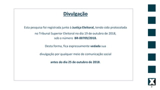 3
Divulgação
Esta pesquisa foi registrada junto à Justiça Eleitoral, tendo sido protocolada
no Tribunal Superior Eleitoral no dia 19 de outubro de 2018,
sob o número BR-00709/2018.
Desta forma, fica expressamente vedada sua
divulgação por qualquer meio de comunicação social
antes do dia 25 de outubro de 2018.
 