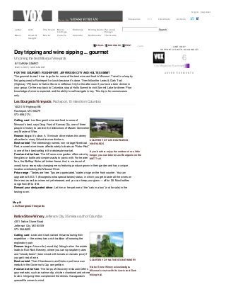 log in | register
Missourian VOX Classifieds Archives
  SearchLetter Arts The Scene Movie
Listings
Endnotes Dining Guide Personal
Essays
Music News &
Insight
Books Feature Calendar Multimedia The Guide
LIKE VOX?
SUPPORT US WITH KACHINGLE!
A D V E R T I S E M E N T S
Day tripping and wine sipping ... gourmet
Uncorking the best Missouri Vineyards
Les Bourgeois Vineyards, Rocheport, 15 miles from Columbia
COURTESY OF LES BOURGEOIS
VINEYARDS
If you’d rather enjoy the outdoors for a little
longer, you can bike to Les Bourgeois on the
MKT Trail.
Native Stone Winery, Jefferson City, 35 miles south of Columbia
COURTESY OF NATIVE STONE WINERY
Native Stone Winery acknolwedges
Missouri’s roots with its Lewis and Clark
hiking trail.
J’aimeE­MAIL  BOOKMARK  PRINT
BY SARAH SMART
MAY 3, 2007 | 12:00 A.M. CST
FOR THE GOURMET: ROCHEPORT, JEFFERSON CITY AND HOLTS SUMMIT
The gourmet doesn’t have to go far for some of the best wine and food in Missouri. Travel in a loop by
first going west to Rocheport for lunch because it’s close. Then follow the Lewis & Clark Trail
(Highway 179) down to Native Stone in Jefferson City for the afternoon if you have a beer drinker in
your group. On the way back to Columbia, stop at Holts Summit to visit Summit Lake for dinner. Prior
knowledge of wine is expected, and the ability to self­navigate is key. This trip is for connoisseurs
only.
14020 W. Highway BB
Rocheport, MO 65279
573­698­2174
Calling card: Les Bourgeois’ wine and food is some of
Missouri’s best, says Doug Frost of Kansas City, one of three
people in history to achieve the distinctions of Master Sommelier
and Master of Wine.
Reason to go: It’s close. A 15­minute drive makes this winery
attractive to many Columbia wine drinkers.
Best varietal: The interestingly named, non­vintage Riverboat
Red, a sweet wine known affectionately to locals as “Robo­Red,”
is one of their best­selling in the wholesale market.
Food and other fare: The A­Frame wine garden offers wine by
the glass or bottle and simple snacks to picnic with. For heavier
fare, the Blufftop Bistro (all timber­frame, that is, made out of
wood) has a seasonally changing menu featuring produce grown in their garden and has a unique
location overlooking the Missouri River.
Price range: “Tastes are free. Tips are appreciated,” states a sign on the front counter. You can
upgrade to B.E.S.T. (Bourgeois extra special tastes) status, in which you get to taste all the wines on
the menu as well as wines not yet released, and you can keep your glass — all for $8. Most bottles
range from $9 to $18.
Reward your designated driver: Let him or her pet one of the “cats in a box” (not for sale) in the
tasting room.
Map it!
Les Bourgeois Vineyards
4301 Native Stone Road
Jefferson City, MO 65109
573­584­8600
Calling card: Lewis and Clark named this area during their
expedition — the winery has a rich tradition of honoring the
exploratory pair.
Reason to go: A two­mile (round trip) hiking trail on the estate
leads to Bull Rock Brewery, where you can sip raspberry ales
and “bloody beers” (beer mixed with tomato or clamato juice) if
you get tired of wine.
Best varietal: Their Chambourcin and Norton port have won
medals in the Governor’s Cup competition.
Food and other fare: The Corps of Discovery restaurant offers
gourmet eats, such as salmon dip, chicken chardonel and crème
brulee. Intriguing titles complement the dishes. Sacagawea’s
quesadilla comes to mind.
6
Vox Magazine (Kachingle Anything)
 