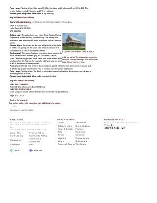 A B O U T V O X
C o l u m b i a ' s   c i t y   m a g a z i n e :   I n   p r i n t   e v e r y
T h u r s d a y   a n d   o p e n   l a t e   d a i l y   o n   t h e
w e b .
C o p y r i g h t   2 0 0 6 .   A l l   r i g h t s   r e s e r v e d .
About Vox Privacy Policy
Staff Listing Comments Policy
Contact Us
Community
Guidelines
Advertise RSS
 
 Twitter  Facebook
D E P A R T M E N T S
Cover The Scene
Editor's Letter Movie Listings
News & Insight Feature
Arts Endnotes
Books Calendar
Nightlife Dining Guide
Music Multimedia
Personal Essays The Guide
F R I E N D S O F V O X
S o m e   o f   o u r   M i s s o u r i a n   p a r t n e r s .
Summit Lake Winery, Holts Summit, 30 miles south of Columbia
COURTESY OF SUMMIT LAKE WINERY
A dining secret: The restaurant only serves
steak on Tuesday evenings. Visit the Summit
Lake Winery then for a treat.
Comments on this article
Price range: Tasting is free. Wines are $5.50 by the glass, and bottles cost from $14 to $22. The
brewery’s beer costs $3 for pints and $10 for pitchers.
Reward your designated driver with: a big bear hug.
Map it! Native Stone Winery
1707 S. Summit Drive
Holts Summit, MO 65043
573­896­9966
Calling card: The patio dining was voted “Best Outdoor Dining
Experience” in Mid­Missouri Mature Living. The winery also
features a wide selection of French hybrid and Native American
wines.
Reason to go: The winery perches on a high hill, and the patio
is perfect for gazing into the small lake below. Sit around the
cozy fireplace in case of inclement weather.
Best varietal: This winery features innovative wines, such as So
Blue, a blend of four different grapes: Vidal Blanc, Seyval,
Vivant and Riesling grapes. Bottle sales from wines named after
local parishes (St. Andrew, for example, a full and peppery wine)
result in donations to these parishes.
Food and other fare: Out­of­the­ordinary cuisine is paired with the wines. Items such as asiago and
artichoke dip appear on the menu next to classics such as salmon and shrimp.
Price range: Tasting is free. The lunch menu is less expensive than the dinner menu, and glasses of
wine range from $4 to $9.
Reward your designated driver with: chocolate fondue.
Map it! Summit Lake Winery
FOR THE LUMINARY
Adam Puchta Winery and Stone Hill Winery
FOR THE ADVENTURER
Cave Vineyard, Crown Valley Vineyard and Charleville Vineyard Winery
page 1 ­ 2 ­ 3 ­ 4
Back to the vineyard.
Contact an editor with corrections or additional information
J’aime
 