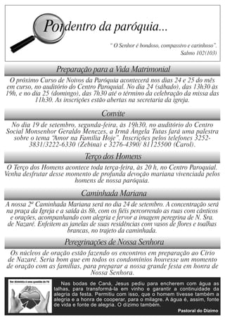 “ O Senhor é bondoso, compassivo e carinhoso”.
                                                                      Salmo 102(103)


                   Preparação para a Vida Matrimonial
 O próximo Curso de Noivos da Paróquia acontecerá nos dias 24 e 25 do mês
em curso, no auditório do Centro Paroquial. No dia 24 (sábado), das 13h30 às
19h, e no dia 25 (domingo), das 7h30 até o término da celebração da missa das
           11h30. As inscrições estão abertas na secretaria da igreja.

                                     Convite
  No dia 19 de setembro, segunda-feira, às 19h30, no auditório do Centro
Social Monsenhor Geraldo Menezes, a Irmã Ângela Tutas fará uma palestra
   sobre o tema “Amor na Família Hoje”. Inscrições pelos telefones 3252-
        3831/3222-6330 (Zebina) e 3276-4390/ 81125500 (Carol).
                              Terço dos Homens
 O Terço dos Homens acontece toda terça-feira, às 20 h, no Centro Paroquial.
Venha desfrutar desse momento de profunda devoção mariana vivenciada pelos
                        homens de nossa paróquia.

                             Caminhada Mariana
A nossa 2ª Caminhada Mariana será no dia 24 de setembro. A concentração será
na praça da Igreja e a saída às 8h, com os fiéis percorrendo as ruas com cânticos
  e orações, acompanhando com alegria e fervor a imagem peregrina de N. Sra.
 de Nazaré. Enfeitem as janelas de suas residências com vasos de flores e toalhas
                        brancas, no trajeto da caminhada.
                      Peregrinações de Nossa Senhora
 Os núcleos de oração estão fazendo os encontros em preparação ao Círio
de Nazaré. Seria bom que em todos os condomínios houvesse um momento
de oração com as famílias, para preparar a nossa grande festa em honra de
                             Nossa Senhora.
                     Nas bodas de Caná, Jesus pediu para encherem com água as
                  talhas, para transformá-la em vinho e garantir a continuidade da
                  alegria da festa. Permitiu com isso, que o homem tivesse também a
                  alegria e a honra de cooperar, para o milagre. A água é, assim, fonte
                  de vida e fonte de alegria. O dízimo também.
 