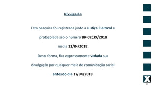 3
Divulgação
Esta pesquisa foi registrada junto à Justiça Eleitoral e
protocolada sob o número BR-02039/2018
no dia 11/04/2018.
Desta forma, fica expressamente vedada sua
divulgação por qualquer meio de comunicação social
antes do dia 17/04/2018.
 