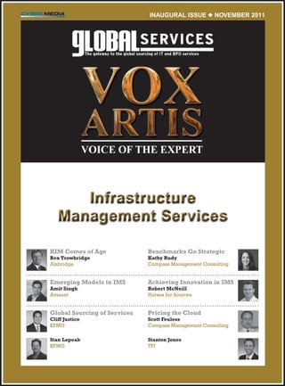 INAUGURAL ISSUE  NovEmbER 2011




      Infrastructure
   Management Services

RIM Comes of Age              Benchmarks Go Strategic
Ben Trowbridge                Kathy Rudy
Alsbridge	                    Compass	Management	Consulting


Emerging Models in IMS        Achieving Innovation in IMS
Amit Singh                    Robert McNeill
Avasant	                      Horses	for	Sources


Global Sourcing of Services   Pricing the Cloud
Cliff Justice                 Scott Feuless
KPMG	                         Compass	Management	Consulting	

Stan Lepeak                   Stanton Jones
KPMG                          TPI
 