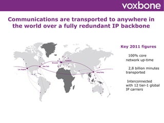 Communications are transported to anywhere in
 the world over a fully redundant IP backbone


                                  Key 2011 figures

                                     100% core
                                    network up-time

                                      2,8 billion minutes
                                    transported

                                     Interconnected
                                    with 12 tier-1 global
                                    IP carriers




                       
 