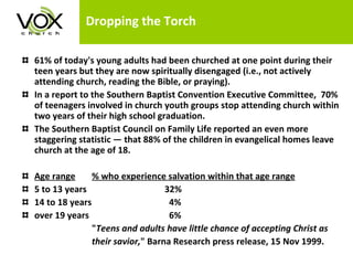 Dropping the Torch 61% of today's young adults had been churched at one point during their teen years but they are now spiritually disengaged (i.e., not actively attending church, reading the Bible, or praying).  In a report to the Southern Baptist Convention Executive Committee,  70% of teenagers involved in church youth groups stop attending church within two years of their high school graduation. The Southern Baptist Council on Family Life reported an even more staggering statistic — that 88% of the children in evangelical homes leave church at the age of 18. Age range % who experience salvation within that age range 5 to 13 years  32% 14 to 18 years   4% over 19 years   6% " Teens and adults have little chance of accepting Christ as their savior, " Barna Research press release, 15 Nov 1999.  