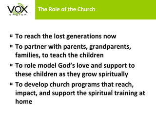 The Role of the Church To reach the lost generations now To partner with parents, grandparents, families, to teach the children To role model God’s love and support to these children as they grow spiritually To develop church programs that reach, impact, and support the spiritual training at home 