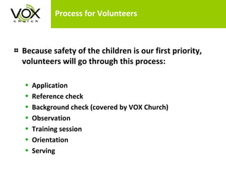 Process for Volunteers Because safety of the children is our first priority, volunteers will go through this process: Application Reference check Background check (covered by VOX Church) Observation  Training session Orientation Serving 