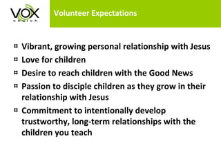 Volunteer Expectations Vibrant, growing personal relationship with Jesus Love for children Desire to reach children with the Good News Passion to disciple children as they grow in their relationship with Jesus Commitment to intentionally develop trustworthy, long-term relationships with the children you teach 