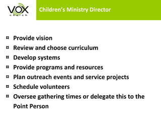 Children’s Ministry Director Provide vision Review and choose curriculum Develop systems Provide programs and resources Plan outreach events and service projects  Schedule volunteers Oversee gathering times or delegate this to the  Point Person 