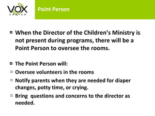 Point Person When the Director of the Children’s Ministry is not present during programs, there will be a Point Person to oversee the rooms. The Point Person will: Oversee volunteers in the rooms Notify parents when they are needed for diaper changes, potty time, or crying. Bring  questions and concerns to the director as needed. 