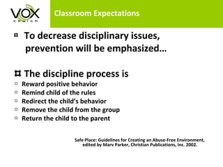 Classroom Expectations To decrease disciplinary issues,  prevention will be emphasized… The discipline process is Reward positive behavior Remind child of the rules  Redirect the child’s behavior Remove the child from the group Return the child to the parent    Safe Place: Guidelines for Creating an Abuse-Free Environment,    edited by Marv Parker, Christian Publications, Inc. 2002. 