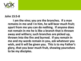 John 15:5-8 I am the vine; you are the branches.  If a man remains in me and I in him, he will bear much fruit; apart from me you can do nothing.  If anyone does not remain in me he is like a branch that is thrown away and withers; such branches are picked up, thrown into the fire and burned.  If you remain in me and my words remain in you, ask whatever you wish, and it will be given you.  This is to my Father’s glory, that you bear much fruit, showing yourselves to be my disciples. 