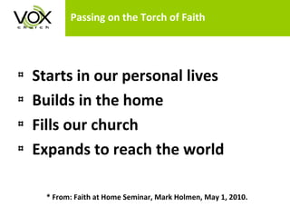 Passing on the Torch of Faith Starts in our personal lives  Builds in the home Fills our church Expands to reach the world * From: Faith at Home Seminar, Mark Holmen, May 1, 2010. 