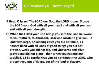 Deuteronomy 6 – Don’t Forget!   4 Hear, O Israel: The LORD our God, the LORD is one.  5 Love the LORD your God with all your heart and with all your soul and with all your strength.  10 When the LORD your God brings you into the land he swore to your fathers, to Abraham, Isaac and Jacob, to give you—a land with large, flourishing cities you did not build, 11 houses filled with all kinds of good things you did not provide, wells you did not dig, and vineyards and olive groves you did not plant—then when you eat and are satisfied, 12 be careful that you do not forget the LORD, who brought you out of Egypt, out of the land of slavery.  