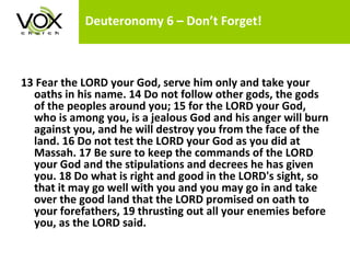Deuteronomy 6 – Don’t Forget!   13 Fear the LORD your God, serve him only and take your oaths in his name. 14 Do not follow other gods, the gods of the peoples around you; 15 for the LORD your God, who is among you, is a jealous God and his anger will burn against you, and he will destroy you from the face of the land. 16 Do not test the LORD your God as you did at Massah. 17 Be sure to keep the commands of the LORD your God and the stipulations and decrees he has given you. 18 Do what is right and good in the LORD's sight, so that it may go well with you and you may go in and take over the good land that the LORD promised on oath to your forefathers, 19 thrusting out all your enemies before you, as the LORD said.  