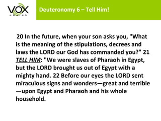 Deuteronomy 6 – Tell Him!    20 In the future, when your son asks you, "What is the meaning of the stipulations, decrees and laws the LORD our God has commanded you?" 21  TELL HIM : "We were slaves of Pharaoh in Egypt, but the LORD brought us out of Egypt with a mighty hand. 22 Before our eyes the LORD sent miraculous signs and wonders—great and terrible—upon Egypt and Pharaoh and his whole household.  