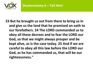 Deuteronomy 6 – Tell Him! 23 But he brought us out from there to bring us in and give us the land that he promised on oath to our forefathers. 24 The LORD commanded us to obey all these decrees and to fear the LORD our God, so that we might always prosper and be kept alive, as is the case today. 25 And if we are careful to obey all this law before the LORD our God, as he has commanded us, that will be our righteousness."  