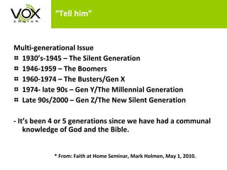 “Tell him” Multi-generational Issue 1930’s-1945 – The Silent Generation 1946-1959 – The Boomers 1960-1974 – The Busters/Gen X 1974- late 90s – Gen Y/The Millennial Generation Late 90s/2000 – Gen Z/The New Silent Generation - It’s been 4 or 5 generations since we have had a communal knowledge of God and the Bible.   * From: Faith at Home Seminar, Mark Holmen, May 1, 2010. 