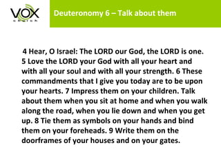Deuteronomy 6 – Talk about them 4 Hear, O Israel: The LORD our God, the LORD is one. 5 Love the LORD your God with all your heart and with all your soul and with all your strength. 6 These commandments that I give you today are to be upon your hearts. 7 Impress them on your children. Talk about them when you sit at home and when you walk along the road, when you lie down and when you get up. 8 Tie them as symbols on your hands and bind them on your foreheads. 9 Write them on the doorframes of your houses and on your gates.   
