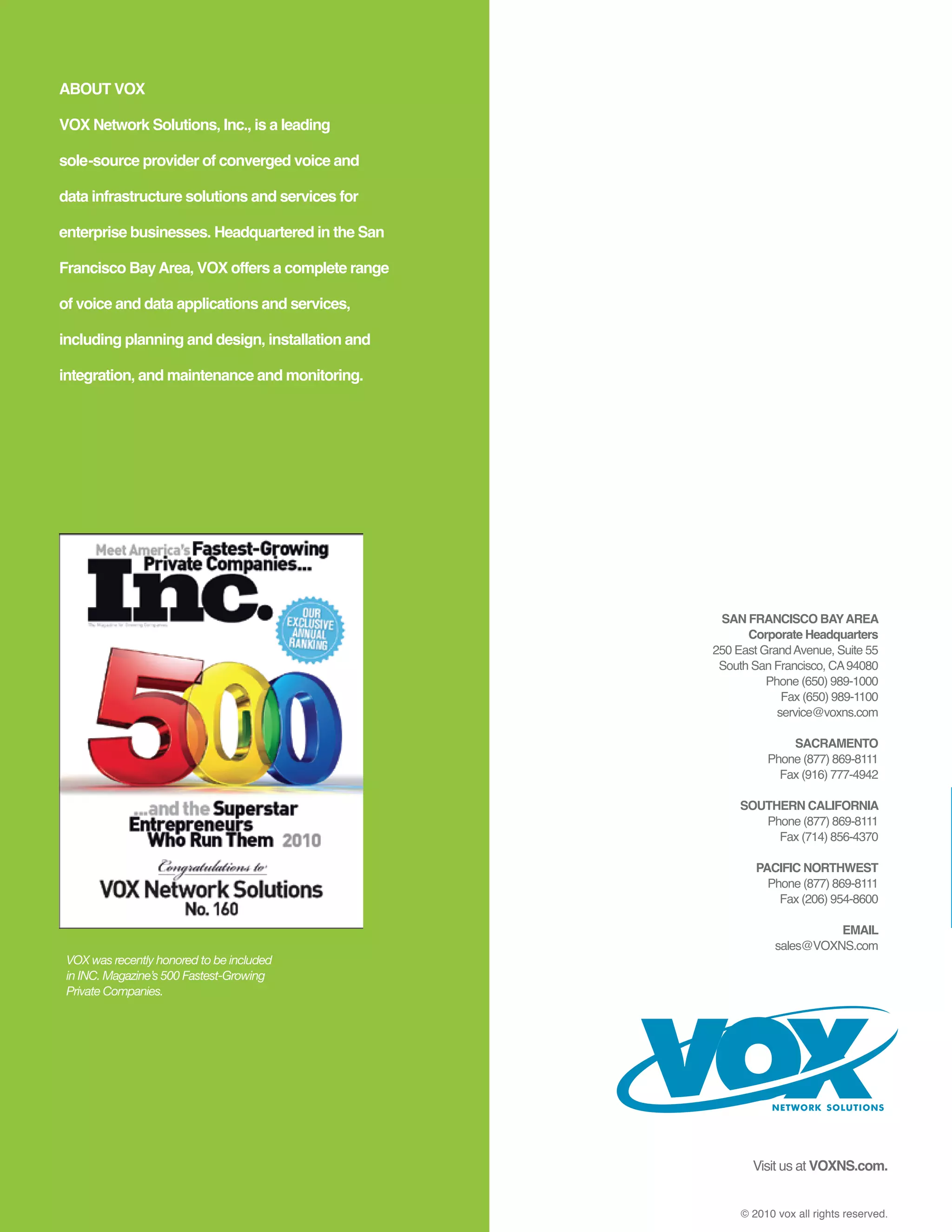 ABOUT VOX

VOX Network Solutions, Inc., is a leading

sole-source provider of converged voice and

data infrastructure solutions and services for

enterprise businesses. Headquartered in the San

Francisco Bay Area, VOX offers a complete range

of voice and data applications and services,

including planning and design, installation and

integration, and maintenance and monitoring.




                                                   SAN FRANCISCO BAY AREA
                                                        Corporate Headquarters
                                                  250 East Grand Avenue, Suite 55
                                                   South San Francisco, CA 94080
                                                            Phone (650) 989-1000
                                                               Fax (650) 989-1100
                                                              service@voxns.com

                                                                SACRAMENTO
                                                            Phone (877) 869-8111
                                                              Fax (916) 777-4942

                                                       SOUTHERN CALIFORNIA
                                                          Phone (877) 869-8111
                                                            Fax (714) 856-4370

                                                          PACIFIC NORTHWEST
                                                            Phone (877) 869-8111
                                                              Fax (206) 954-8600

                                                                        EMAIL
                                                              sales@VOXNS.com
 VOX was recently honored to be included
 in INC. Magazine’s 500 Fastest-Growing
 Private Companies.




                                                             NETWORK SOLUTIONS




                                                         Visit us at VOXNS.com.


                                                       © 2010 vox all rights reserved.
 
