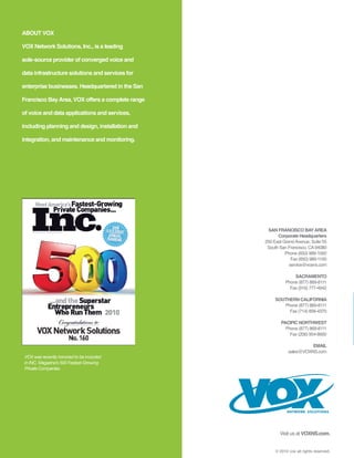 ABOUT VOX

VOX Network Solutions, Inc., is a leading

sole-source provider of converged voice and

data infrastructure solutions and services for

enterprise businesses. Headquartered in the San

Francisco Bay Area, VOX offers a complete range

of voice and data applications and services,

including planning and design, installation and

integration, and maintenance and monitoring.




                                                   SAN FRANCISCO BAY AREA
                                                        Corporate Headquarters
                                                  250 East Grand Avenue, Suite 55
                                                   South San Francisco, CA 94080
                                                            Phone (650) 989-1000
                                                               Fax (650) 989-1100
                                                              service@voxns.com

                                                                SACRAMENTO
                                                            Phone (877) 869-8111
                                                              Fax (916) 777-4942

                                                       SOUTHERN CALIFORNIA
                                                          Phone (877) 869-8111
                                                            Fax (714) 856-4370

                                                          PACIFIC NORTHWEST
                                                            Phone (877) 869-8111
                                                              Fax (206) 954-8600

                                                                        EMAIL
                                                              sales@VOXNS.com
 VOX was recently honored to be included
 in INC. Magazine’s 500 Fastest-Growing
 Private Companies.




                                                             NETWORK SOLUTIONS




                                                         Visit us at VOXNS.com.


                                                       © 2010 vox all rights reserved.
 