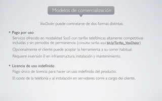 Modelos de comercialización

                  VoxDialer puede contratarse de dos formas distintas:

Pago por uso
Servicio ofrecido en modalidad SaaS con tarifas telefónicas altamente competitivas
incluidas y sin periodos de permanencia (consultar tarifas aquí bit.ly/Tarifas_VoxDialer)
Opcionalmente el cliente puede acoplar la herramienta a su carrier habitual.
Requiere inversión 0 en infraestructura, instalación y mantenimiento.

Licencia de uso indeﬁnido
Pago único de licencia para hacer un uso indeﬁnido del producto.
El coste de la telefonía y al instalación en servidores corre a cargo del cliente.
 
