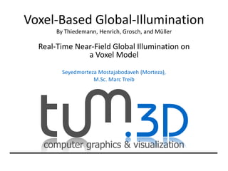 computer graphics & visualization
Voxel-Based Global-Illumination
By Thiedemann, Henrich, Grosch, and Müller
Real-Time Near-Field Global Illumination on
a Voxel Model
Seyedmorteza Mostajabodaveh (Morteza),
M.Sc. Marc Treib
 