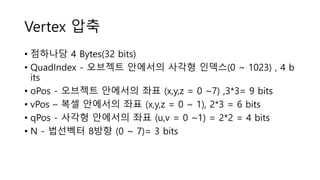 Vertex 압축
• 점하나당 4 Bytes(32 bits)
• QuadIndex - 오브젝트 안에서의 사각형 인덱스(0 ~ 1023) , 4 b
its
• oPos - 오브젝트 안에서의 좌표 (x,y,z = 0 ~7) ,3*3= 9 bits
• vPos – 복셀 안에서의 좌표 (x,y,z = 0 ~ 1), 2*3 = 6 bits
• qPos - 사각형 안에서의 좌표 (u,v = 0 ~1) = 2*2 = 4 bits
• N - 법선벡터 8방향 (0 ~ 7)= 3 bits
 