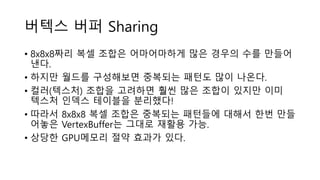 버텍스 버퍼 Sharing
• 8x8x8짜리 복셀 조합은 어마어마하게 많은 경우의 수를 만들어
낸다.
• 하지만 월드를 구성해보면 중복되는 패턴도 많이 나온다.
• 컬러(텍스처) 조합을 고려하면 훨씬 많은 조합이 있지만 이미
텍스처 인덱스 테이블을 분리했다!
• 따라서 8x8x8 복셀 조합은 중복되는 패턴들에 대해서 한번 만들
어놓은 VertexBuffer는 그대로 재활용 가능.
• 상당한 GPU메모리 절약 효과가 있다.
 