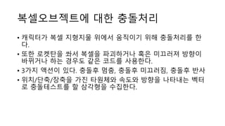 복셀오브젝트에 대한 충돌처리
• 캐릭터가 복셀 지형지물 위에서 움직이기 위해 충돌처리를 한
다.
• 또한 로켓탄을 쏴서 복셀을 파괴하거나 혹은 미끄러져 방향이
바뀌거나 하는 경우도 같은 코드를 사용한다.
• 3가지 액션이 있다. 충돌후 멈춤, 충돌후 미끄러짐, 충돌후 반사
• 위치/단축/장축을 가진 타원체와 속도와 방향을 나타내는 벡터
로 충돌테스트를 할 삼각형을 수집한다.
 