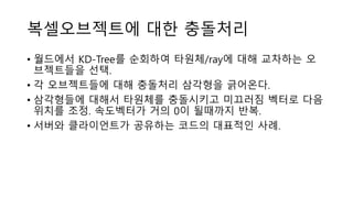 복셀오브젝트에 대한 충돌처리
• 월드에서 KD-Tree를 순회하여 타원체/ray에 대해 교차하는 오
브젝트들을 선택.
• 각 오브젝트들에 대해 충돌처리 삼각형을 긁어온다.
• 삼각형들에 대해서 타원체를 충돌시키고 미끄러짐 벡터로 다음
위치를 조정. 속도벡터가 거의 0이 될때까지 반복.
• 서버와 클라이언트가 공유하는 코드의 대표적인 사례.
 
