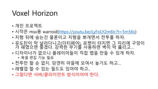 Voxel Horizon
• 개인 프로젝트
• 시작은 msx용 warroid(https://youtu.be/LyFoLY2m6Ic?t=5m56s)
• 지형 뒤에 숨는건 물론이고 지형을 뽀개면서 전투를 하자.
• 유도탄이 막 날라다니고(더티페어), 로켓이 터지면 그 자리에 구덩이
가 패였으면 좋겠다. 강력한 무기를 사용하면 벽이 막 뚫리고…
• 디자이너가 없으니 플레이어들이 직접 맵을 만들 수 있게 하자.
• 복셀 편집 기능 필요
• 전투만 할 순 없지. 당연히 마을에 모여서 놀기도 하고…
• 레벨업 할 수 있는 필드도 있어야 하고..
• 그렇다면 서버/클라이언트 방식이어야 한다.
 