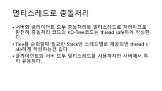 멀티스레드로 충돌처리
• 서버와 클라이언트 모두 충돌처리를 멀티스레드로 처리하므로
완전히 충돌처리 코드와 KD-Tree코드는 thread safe하게 작성한
다.
• Tree를 순회할때 필요한 Stack만 스레드별로 제공되면 thread s
afe하게 작성하는건 쉽다.
• 클라이언트와 서버 모두 멀티스레드를 사용하지만 서버에서 특
히 유용하다.
 