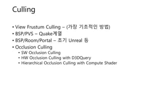 Culling
• View Frustum Culling – (가장 기초적인 방법)
• BSP/PVS – Quake계열
• BSP/Room/Portal – 초기 Unreal 등
• Occlusion Culling
• SW Occlusion Culling
• HW Occlusion Culling with D3DQuery
• Hierarchical Occlusion Culling with Compute Shader
 