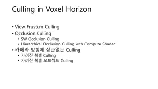 Culling in Voxel Horizon
• View Frustum Culling
• Occlusion Culling
• SW Occlusion Culling
• Hierarchical Occlusion Culling with Compute Shader
• 카메라 방향에 상관없는 Culling
• 가려진 복셀 Culling
• 가려진 복셀 오브젝트 Culling
 