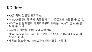 KD-Tree
• X,Y,Z 축에 정렬된 BSP Tree.
• 각 node를 3가지 축과 축방향의 거리 D값으로 표현할 수 있다.
• KD-Tree를 탐색할때 카메라로부터 가까운 node와 먼 node를
찾을 수 있다.
• Ray의 교차판정 등에 많이 사용한다.
• Near node와 Far node를 구분하지 않는다면 Quad-Tree와 별
차이는 없다.
• 게임의 월드를 KD-Tree로 관리하는 경우가 많다.
 