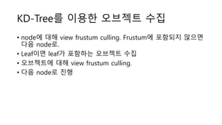 KD-Tree를 이용한 오브젝트 수집
• node에 대해 view frustum culling. Frustum에 포함되지 않으면
다음 node로.
• Leaf이면 leaf가 포함하는 오브젝트 수집
• 오브젝트에 대해 view frustum culling.
• 다음 node로 진행
 