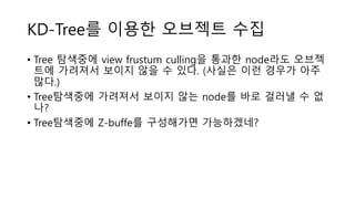 • Tree 탐색중에 view frustum culling을 통과한 node라도 오브젝
트에 가려져서 보이지 않을 수 있다. (사실은 이런 경우가 아주
많다.)
• Tree탐색중에 가려져서 보이지 않는 node를 바로 걸러낼 수 없
나?
• Tree탐색중에 Z-buffe를 구성해가면 가능하겠네?
KD-Tree를 이용한 오브젝트 수집
 