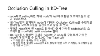 Occlusion Culling in KD-Tree
• node째로 culling하면 하위 node와 leaf에 포함된 오브젝트들도 같
이 cullin된다.
• KD-Tree탐색 단계에서 node에 대해서 Occlusion Culling을 수행하면
렌더링될 오브젝트들을 원천적으로 줄일 수 있다.
• 가까운 node에서 먼 node로 탐색해가면서 가까운 node(leaf)의 오
브젝트를 z-buffe에 test& rasterize 한다.
• KD-Tree를 사용하면 가까운 node와 먼 node를 구분해서 가까운
node부터 탐색할 수 있다.(KD-Tree Traversal)
• 가까운 곳의 물체는 크게 보인다.
• 따라서 최초 몇번의 z-test만으로도 상당히 많은 수의 가려지는 오브젝트들을
걸러낼 수 있다.
 