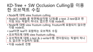 KD-Tree + SW Occlusion Culling을 이용
한 오브젝트 수집
• Node에 대해 view frustum culling
• Node의 AABB-를 육면체(삼각형 12개)를 z-test. Z-test결과 렌
더링 되는 픽셀이 하나도 없으면 다음 node로.
• Node에 대해 view frustum culling. Frustum에 포함되지 않으면
다음 node로.
• Leaf이면 leaf가 포함하는 오브젝트 수집
• 오브젝트에 대해 view frustum culling.
• 오브젝트에 대해 z-test & z-write수행. 렌더링되는 픽셀이 하나
도 없으면 수집하지 않음.
• 다음 node로 진행
 