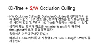 KD-Tree + S/W Occlusion Culling
• HW Occlusion Culling은 Occluder/Occludee를 렌더링하기 위
해 준비 시간이 너무 길고 GPU로부터 결과를 얻어오는데도 많
은 시간이 걸린다. 따라서 KD-Tree탐색중에는 사용할 수 없다.
• 삼각형 몇십 몇백개 정도를 rasterize & test하기 때문에
throughput이 크게 중요하진 않다.
• 응답성은 아주아주아주 중요!!!
• 따라서 KD-Tree탐색중에 사용할 Occlusion Culling은 SW방식을
사용한다.
 