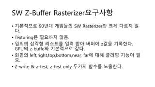 SW Z-Buffer Rasterizer요구사항
• 기본적으로 90년대 게임들의 SW Rasterizer와 크게 다르지 않
다.
• Texturing은 필요하지 않음.
• 임의의 삼각형 리스트를 입력 받아 버퍼에 z값을 기록한다.
GPU의 z-buffe와 기본적으로 같다.
• 화면의 left,right,top,bottom,near, far에 대해 클리핑 기능이 필
요.
• Z-write & z-test, z-test only 두가지 함수를 노출한다.
 
