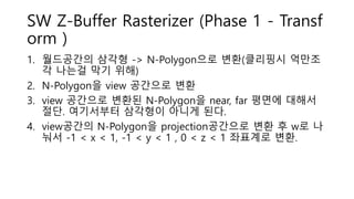 SW Z-Buffer Rasterizer (Phase 1 - Transf
orm )
1. 월드공간의 삼각형 -> N-Polygon으로 변환(클리핑시 억만조
각 나는걸 막기 위해)
2. N-Polygon을 view 공간으로 변환
3. view 공간으로 변환된 N-Polygon을 near, far 평면에 대해서
절단. 여기서부터 삼각형이 아니게 된다.
4. view공간의 N-Polygon을 projection공간으로 변환 후 w로 나
눠서 -1 < x < 1, -1 < y < 1 , 0 < z < 1 좌표계로 변환.
 