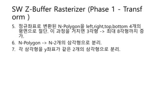 SW Z-Buffer Rasterizer (Phase 1 - Transf
orm )
5. 정규좌표로 변환된 N-Polygon을 left,right,top,bottom 4개의
평면으로 절단. 이 과정을 거치면 3각형 -> 최대 8각형까지 증
가.
6. N-Polygon -> N-2개의 삼각형으로 분리.
7. 각 삼각형을 y좌표가 같은 2개의 삼각형으로 분리.
 