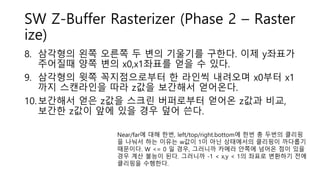 SW Z-Buffer Rasterizer (Phase 2 – Raster
ize)
8. 삼각형의 왼쪽 오른쪽 두 변의 기울기를 구한다. 이제 y좌표가
주어질때 양쪽 변의 x0,x1좌표를 얻을 수 있다.
9. 삼각형의 윗쪽 꼭지점으로부터 한 라인씩 내려오며 x0부터 x1
까지 스캔라인을 따라 z값을 보간해서 얻어온다.
10.보간해서 얻은 z값을 스크린 버퍼로부터 얻어온 z값과 비교,
보간한 z값이 앞에 있을 경우 덮어 쓴다.
Near/far에 대해 한번, left/top/right.bottom에 한번 총 두번의 클리핑
을 나눠서 하는 이유는 w값이 1이 아닌 상태에서의 클리핑이 까다롭기
때문이다. W <= 0 일 경우, 그러니까 카메라 안쪽에 넘어온 점이 있을
경우 계산 불능이 된다. 그러니까 -1 < x,y < 1의 좌표로 변환하기 전에
클리핑을 수행한다.
 