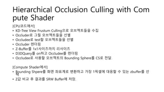 Hierarchical Occlusion Culling with Com
pute Shader
[CPU코드에서]
• KD-Tree View Frustum Culling으로 오브젝트들을 수집
• Occluder로 그릴 오브젝트들을 선별
• Occludee로 test할 오브젝트들을 선별
• Occluder 렌더링
• Z-Buffer를 1x1사이즈까지 리사이즈
• D3DQuery를 on하고 Occludee를 렌더링
• Occludee로 사용할 오브젝트의 Bounding Sphere를 CS로 전달.
[Compute Shader에서]
• Bounding Shpere를 화면 좌표계로 변환하고 가장 1픽셀에 대응할 수 있는 zbuffer를 선
택
• Z값 비교 후 결과를 SRW Buffer에 저장.
 