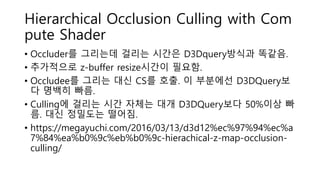 Hierarchical Occlusion Culling with Com
pute Shader
• Occluder를 그리는데 걸리는 시간은 D3Dquery방식과 똑같음.
• 추가적으로 z-buffer resize시간이 필요함.
• Occludee를 그리는 대신 CS를 호출. 이 부분에선 D3DQuery보
다 명백히 빠름.
• Culling에 걸리는 시간 자체는 대개 D3DQuery보다 50%이상 빠
름. 대신 정밀도는 떨어짐.
• https://megayuchi.com/2016/03/13/d3d12%ec%97%94%ec%a
7%84%ea%b0%9c%eb%b0%9c-hierachical-z-map-occlusion-
culling/
 