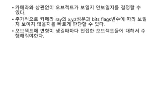 • 카메라와 상관없이 오브젝트가 보일지 안보일지를 결정할 수
있다.
• 추가적으로 카메라 ray의 x,y,z성분과 bits flags변수에 따라 보일
지 보이지 않을지를 빠르게 판단할 수 있다.
• 오브젝트에 변형이 생길때마다 인접한 오브젝트들에 대해서 수
행해줘야한다.
 