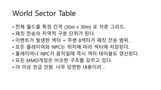 World Sector Table
• 전체 월드를 특정 간격 (30m x 30m) 로 자른 그리드.
• 패킷 전송의 지역적 구분 단위가 된다.
• 이벤트가 발생한 섹터 + 주변 8섹터가 패킷 전송 범위.
• 모든 플레이어와 NPC는 위치에 따라 섹터에 저장된다.
• 플레이어나 NPC가 움직일때 즉시 섹터 테이블도 갱신된다.
• 모든 MMO게임은 비슷한 구조를 갖추고 있다.
• 더 이상 언급 안함. 너무 당연한 내용이라…
 