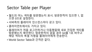 Sector Table per Player
• 월드의 어느 섹터를 방문했는지 표시. 방문한적이 있으면 1, 없
으면 0으로 설정한다.
• 서버측의 플레이어 인스턴스마다 갖고 있다.
• 클라이언트에서도 가지고 있다.
• 플레이어가 처음 로그인하거나 이동했을때 새로 진입한 섹터를
방문했는지 확인한다. 방문한적이 없을 경우 bit를 1로 바꾸고
해당 섹터의 복셀 지형을 플레이어에게 전송한다.
• World Sector Table과 간격은 같다.
 